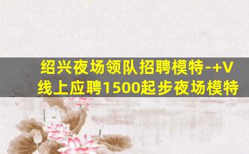 绍兴夜场领队招聘模特-+V线上应聘1500起步夜场模特
